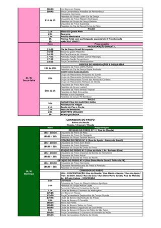 20h30         Um Bloco em Poesia
                20h45         Bloco Carnavalesco Artesãos de Pernambuco
                              Orquestra Harmonia
                              Passistas do Grupo Luden Cia de Dança
                              Orquestra de Frevo Maestro Rodrigues
               21h às 1h
                              Passistas da Grupo de Dança Galante
                              Orquestra de Frevo Superpop
                              Passistas do Cia de Dança Perna de Palco
                                                         PALCO
                 21h          Bloco Eu Quero Mais
                 22h          Sagrama
                 23h          Antúlio Madureira
                  0h          Mônica Feijó com participação especial de A Trombonada
                  1h          MARCELO JENECI
                 Hora                                           Programação
                                                         PROGRAMAÇÃO INFANTIL
                15:00         Cia de Dança Brasil Brinquedo
                16:00         Bloco Eu Quero Maizinho
                16:30         Boi Cara Branca de Limoeiro
                17:00         Maracatu Nação Estrelar (Daruê Malungo)
                17:30         Maracatu Nação Pernambuco
                18:00         Troça Carnavalesca Missangueiras
                                                 DESFILE DE AGREMIAÇÕES E ORQUESTRA
                              Orquestra de Frevo 100% Mulher
              18h às 20h
                              Passistas do Cia de Dança Gisele Andrade
                              NOITE DOS MASCARADOS
                              Grupo de Mascarados Piriquitos do Zumbi
  21/02                       Grupo de Mascarados Fantásticos do Pina
                 20h
Terça-Feira                   Grupo de Mascarados Turma das Almas do Cordeiro
                              Grupo de Mascarados Palhaços de Olinda
                              Orquestra de Frevo Abre-alas
                              Passistas da Grupo Luadart
                              Orquestra de Frevo Vereda Tropical
               20h às 1h
                              Passistas do Balé Brincantes
                              Mendes e sua Orquestra
                              Passistas do Grupo PÉ Nambuco
                                                          PALCO
                              ORQUESTRA DO MAESTRO DUDA
                 20h
                              Passistas Os Viégas
                 21h          Banda de Pau e Corda
                 22h          Beto do Bandolim
                 23h          QUINTETO VIOLADO
                  0h          NENA QUEIROGA

                                   CORREDOR DO FREVO
                                       Bairro do Recife
                                   Moeda / Arsenal / Moeda
                 Hora                                            Programação
                                       ESTAÇÃO DO FREVO Nº 1 ( Rua da Moeda)
              16h - 18h30      Orquestra de Frevo de Maia
                               Orquestra de Frevo Os Tangarás
              18h30 - 21h
                               Passistas do Grupo Zenaide Bezerra
                              ESTAÇÃO DO FREVO Nº 2 (Rua do Apolo - Banco do Brasil)
              16h - 18h30      Orquestra de Frevo Som Brasil
                               Orquestra de Frevo Expresso
              18h30 - 21h
                               Passistas do Grupo Na Onda do Frevo
                             ESTAÇÃO DO FREVO Nº 3 (Rua da Guia / Av. Barbosa Lima)
              16h - 18h30      Orquestra de Frevo Imperial da Bomba do Hemetério
                               Orquestra de Frevo Astral
              18h30 - 21h
                               Passistas da Escola de Frevo do Recife
                            ESTAÇÃO DO FREVO Nº 4 (Rua Dona Maria César/ Folha de PE)
              16h - 18h30      Orquestra de Frevo Harmonia
                               Orquestra Pernambucana de Frevo e Maracatu
              18h30 - 21h
                               Passistas do Grupo AJE
  19/02                                            CORREDOR DO FREVO
 Domingo                       16h - CONCENTRAÇÃO: Rua da Moeda/ Rua Mariz e Barros/ Rua do Apolo/
                               Trav. do Bom Jesus/ Rua da Guia/ Rua Dona Maria César/ Rua da Moeda/
                               Av. Alfredo Lisboa - DISPERSÃO
                 16h           Clarinada
                               Orquestra de Frevo do Maestro Adelmo Apolônio
                 16h           Passistas do Grupo Mariza Lopes
                               Turma de Palhaços Periquitos do Zumbi
                 17h           Clube de Boneco O Homem da Madrugada
                17h15          Um Bloco em Poesia
                17h30          Troça Carnavalesca Destemidos de Campo Grande
                17h45          Clube de Boneco Bochechudo de Areias
                 18h           Clube de Boneco O Comelão
                18h15          Bloco das Flores
                18h30          Clube de Boneco Tadeu no Frevo
                18h45          Clube de Boneco Linguarudo de Ouro Preto
                 19h           Clube de Boneco O Menino do Pátio de São Pedro
                19h30          Troça Carnavalesca O Cachorro do Homem do Miúdo
                19h45          Clube Carnavalesco Elefante de Olinda
 