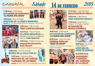 6
11:30 horas - Calle Peatonal
ACTUACIÓN DE CHARANGA
“LA NUEVA ERA SHOW”
12:00 horas - Plaza de España
APERTURA DE LA CASETA MUNICIPAL
(Horario: de 12:00 de la mañana a 6:00 de la madrugada, todos los días)
12:00 horas - Calle Peatonal
TREN TURÍSTICO INFANTIL
12:30 horas - Plaza de España
TALLERES INFANTILES ¡Ven
disfrazado y nosotros te maquillamos!
Organiza: Folder Navalmoral.
13:00 horas - Pabellón Antonio Jara
Integra2 Navalmoral F.S.
Xaloc Alacant
(Jornada 20.ª Segunda División B. Grupo IV)
14:00 horas - Plaza del Jardincillo
MÚSICA EN LA CALLE CON DJ
14:00 horas - Plaza de las Minas
APERTURA DE LAS CASETAS
“CARNAVAL DE LAS MINAS”
(Horario: de 14:00 h. a 2:00 h. de la madrugada, todos los días)
Sábado
7
14:15 horas - Caseta Municipal
DEGUSTACIÓN DE PAELLA
16:30 horas - Calle Peatonal
TREN TURÍSTICO INFANTIL
17:00 horas - Residencia de
Ancianos “M.ª Ángeles Bujanda”
ACTUACIÓN DE
MÚSICA ESPAÑOLA
18:00 horas - Calle Peatonal
ACTUACIÓN DE CHARANGA
“LA NUEVA ERA SHOW”
22:00 horas - Caseta Municipal
VERBENA POPULAR
“3SON DE SHOW”
(A partir de la 1:00 h. de la noche habrá un
concurso de Karaoke).
00:00-06:00 horas
¡DISFRÁZATE
Y DISFRUTA
DEL CARNAVAL
EN LA CALLE!
14 DE FEBRERO 2015
23:00 horas - Explanada
Edificio Multiusos
APERTURA DEL
FERIAL DE CASETAS
 