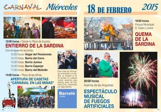 17
20:00 horas
Avenida de las Angustias
ESPECTÁCULO
MUSICAL
DE FUEGOS
ARTIFICIALES
18 DE FEBRERO 2015
18:00 horas
Parque Municipal
D. Casto Lozano
QUEMA
DE LA
SARDINA
16
Miércoles
12:00 horas - Desde la Plaza de España
ENTIERRO DE LA SARDINA
Con el siguiente recorrido:
	 12:00 horas: Hogar del Pensionista
	 13:15 horas: Barrio del Cerro
	 14:30 horas: Barrio Jumisa
	 15:45 horas: Barrio Caperjar
	 17:00 horas: Barrio del Molinillo
14:00 horas - Plaza de las Minas
	 APERTURA DE CASETAS
	 “CARNAVAL EN LAS MINAS”
Entre todas las “lloronas”
que acompañen a la Sar-
dina, se sorteará un fin
de semana en cualquier
ciudad española para
disfrutar antes del Car-
naval 2016, patrocinado
por Viajes Barceló.
 