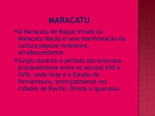 O Maracatu de Baque Virado ou
 Maracatu Nação é uma manifestação da
 cultura popular brasileira,
 afrodescendente.
Surgiu durante o período escravocrata,
 provavelmente entre os séculos XVII e
 XVIII, onde hoje é o Estado de
 Pernambuco, principalmente nas
 cidades de Recife, Olinda e Iguarassu.
 