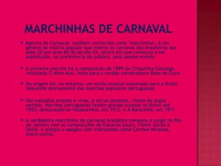    Marcha de Carnaval, também conhecida como "marchinha", é um
    gênero de música popular que esteve no carnaval dos brasileiros dos
    anos 20 aos anos 60 do século XX, altura em que começou a ser
    substituída, na preferência do público, pelo samba enredo.

   A primeira marcha foi a composição de 1899 de Chiquinha Gonzaga,
    intitulada Ó Abre Alas, feita para o cordão carnavalesco Rosa de Ouro.

   Na origem foi, no entanto, um estilo musical importado para o Brasil.
    Descende diretamente das marchas populares portuguesas.

   São melodias simples e vivas, e letras picantes, cheias de duplo
    sentido. Marchas portuguesas faziam grande sucesso no Brasil até
    1920, destacando-se Vassourinha, em 1912, e A Baratinha, em 1917.

   A verdadeira marchinha de carnaval brasileira começou a surgir no Rio
    de Janeiro com as composições de Eduardo Souto, Freire Júnior e
    Sinhô, e atingiu o apogeu com intérpretes como Carmen Miranda,
    entre outros.
 