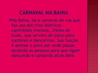 Na Bahia, há o carnaval de rua que
faz uso dos trios elétricos -
caminhões imensos, cheios de
luzes, que servem de palco para
cantores e dançarinos. Sua função
é animar o povo por onde passar,
atraindo as pessoas para que sigam
dançando e cantando atrás dele.
 