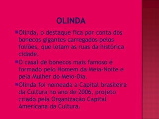 Olinda,  o destaque fica por conta dos
 bonecos gigantes carregados pelos
 foliões, que lotam as ruas da histórica
 cidade.
O casal de bonecos mais famoso é
 formado pelo Homem da Meia-Noite e
 pela Mulher do Meio-Dia.
Olinda foi nomeada a Capital brasileira
 da Cultura no ano de 2006, projeto
 criado pela Organização Capital
 Americana da Cultura.
 