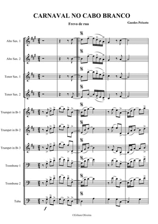&
&
&
&
&
&
&
?
?
?
###
###
##
##
##
##
##
4
2
42
42
42
42
4
2
4
2
4
2
42
42
..
..
..
..
..
..
..
..
..
..
Alto Sax. 1
Alto Sax. 2
Tenor Sax. 1
Tenor Sax. 2
Trumpet in Bb 1
Trumpet in Bb 2
Trumpet in Bb 3
Trombone 1
Trombone 2
Tuba
f
Ó
Ó
Ó
Ó
‰
j
œ
>
œ> œ>
‰
j
œ
>
œ> œ>
‰ j
œ
>
œ> œ>
‰ J
œ> œ> œ>
‰ J
œ> œ> œ>
‰ J
œ> œ>
œ>
Œ ‰ J
œ
Œ ‰
J
œ
Œ ‰
J
œ
Œ ‰ j
œ
œ œ œ>
œ
>
œ œ œ>
œ
>
œ œ œ
> œ
>
œ œ œ>
œ>
œ œ œ>
œ>
œ œ œ>
œ
>
%
œ œ œ œ>
œ œ
>
%
œ œ œ œ>
œ œ
>
%
œ
œ œ œ> œ œ>
%
œ œ œ œ
> œ œ
>
%
œ œ œ œ
%
œ œ œ œ
%
œ œ œ œ
%
œ œ œ œ
%
œ
œ œ œ
%
œ œ
œ ‰
J
œ
œ ‰ j
œ
œ ‰ j
œ
œ
‰ j
œ
‰ J
œ œ
œ
>
‰ J
œ œ
œ
>
‰ j
œ œ œ
>
‰ J
œ œ
œ>
‰ J
œ œ
œ>
œ œ œ
˙
˙
˙
˙
œ œ œ œ œ>
œ œ œ œ œ>
œ œ œ œ œ
>
œ œ œ œ œ>
œ œ œ œ œ>
œ œ
CARNAVAL NO CABO BRANCO
Frevo de rua Guedes Peixoto
©Erilson Oliveira
 