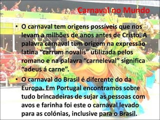 A data do carnaval varia de um ano para ano, em função da Páscoa.Carnaval no Mundo Durante a década de noventa, o carnaval ficou reduzido aos desfiles das escolas de samba aos grandes bailes privados. O tradicional carnaval de rua em que as pessoas brincavam desapareceu. No entanto nos últimos anos recuperou-se esta tradição. Carnaval no Mundo O carnaval tem origens possíveis que nos levam a milhões de anos antes de Cristo. A palavra carnaval tem origem na expressão latina “carrum novalis” utilizada pelos romano e na palavra “carneleval” significa “adeus á carne”.