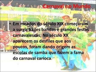 O carnaval do Brasil é diferente do da Europa. Em Portugal encontramos sobre tudo brincadeiras de sujar as pessoas com avos e farinha foi este o carnaval levado para as colónias, inclusive para o Brasil.Carnaval no Mundo Em meados do século XIX começaram a surgir bailes bandas e grandes festas carnavalescas; No século XX aparecem os desfiles que aos poucos, foram dando origem as escolas de samba que fazem a fama do carnaval carioca.Carnaval no Mundo Em 1928 apareceu a primeira escola de samba. Em  1932 deu-se o primeiro desfile extra oficial; Em 1935 dá-se o primeiro desfile oficial. Em 1984 é construída a passarela do samba local onde se fazem os desfiles.