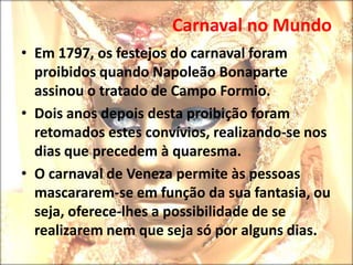 Carnaval no Mundo A grande marca, destes eventos são as máscaras venezianas.Disfarces permitem que muita gente famosa passe desconhecida.Nestes dias as zonas mais turísticas são inundadas por um mar de gente por isso neste período não se recomenda uma primeira visita a Veneza.