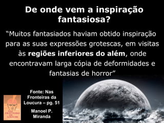 De onde vem a inspiração
           fantasiosa?
“Muitos fantasiados haviam obtido inspiração
para as suas expressões grotescas, em visitas
   às regiões inferiores do além, onde
 encontravam larga cópia de deformidades e
             fantasias de horror”

       Fonte: Nas
      Fronteiras da
     Loucura – pg. 51
        Manoel P.
        Miranda
 