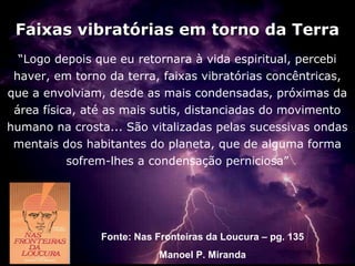 Faixas vibratórias em torno da Terra
  “Logo depois que eu retornara à vida espiritual, percebi
 haver, em torno da terra, faixas vibratórias concêntricas,
que a envolviam, desde as mais condensadas, próximas da
 área física, até as mais sutis, distanciadas do movimento
humano na crosta... São vitalizadas pelas sucessivas ondas
 mentais dos habitantes do planeta, que de alguma forma
           sofrem-lhes a condensação perniciosa”




                Fonte: Nas Fronteiras da Loucura – pg. 135
                            Manoel P. Miranda
 