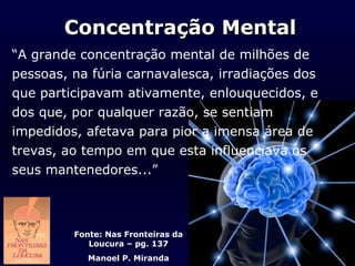 Concentração Mental
“A grande concentração mental de milhões de
pessoas, na fúria carnavalesca, irradiações dos
que participavam ativamente, enlouquecidos, e
dos que, por qualquer razão, se sentiam
impedidos, afetava para pior a imensa área de
trevas, ao tempo em que esta influenciava os
seus mantenedores...”



         Fonte: Nas Fronteiras da
            Loucura – pg. 137
            Manoel P. Miranda
 