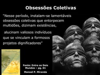 Obsessões Coletivas
“Nesse período, instalam-se lamentáveis
obsessões coletivas que entorpecem
multidões, dizimam existências,

alucinam valiosos indivíduos
que se vinculam a formosos
projetos dignificadores”




            Fonte: Entre os Dois
              Mundos – pg. 61
            Manoel P. Miranda
 