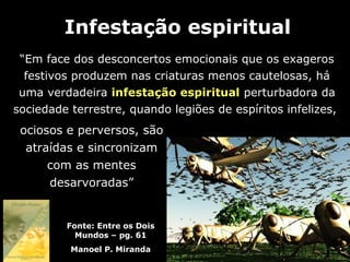 Infestação espiritual
 “Em face dos desconcertos emocionais que os exageros
  festivos produzem nas criaturas menos cautelosas, há
 uma verdadeira infestação espiritual perturbadora da
sociedade terrestre, quando legiões de espíritos infelizes,
 ociosos e perversos, são
  atraídas e sincronizam
      com as mentes
      desarvoradas”


         Fonte: Entre os Dois
           Mundos – pg. 61
          Manoel P. Miranda
 