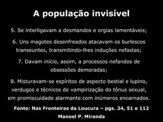 A população invisível
 5. Se interligavam a desmandos e orgias lamentáveis;

 6. Uns magotes desenfreados atacavam os burlescos
   transeuntes, transmitindo-lhes induções nefastas;

   7. Davam início, assim, a processos nefandos de
                obsessões demoradas;

8. Misturavam-se espíritos de aspecto bestial e lupino,
 verdugos e técnicos de vampirização do tônus sexual,
em promiscuidade alarmante com inúmeros encarnados.

  Fonte: Nas Fronteiras da Loucura – pgs. 24, 51 e 112
                   Manoel P. Miranda
 