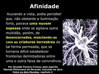 Afinidade
  Acurando a vista, podia perceber
 que, não obstante a iluminação
 forte, pairava uma nuvem
 espessa onde se agitava outra
 multidão, porém, de
 desencarnados, mesclando-se
 com as criaturas terrestres de
 tal forma permeada, que se
 tornaria difícil estabelecer
 fronteiras delimitadoras entre
 uma e outra faixa de convivência.
   Por Divaldo Pereira Franco, pelo espírito
Manoel Philomeno de Miranda, extraído da obra
      Entre os dois Mundos, capítulo 4
 