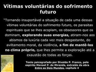 Vítimas voluntárias do sofrimento
             futuro
“Tornando insuportável a situação de cada uma dessas
 vítimas voluntárias do sofrimento futuro, os parasitas
 espirituais que se lhes acoplam, os obsessores que os
dominam, explorando suas energias, atiram-nos aos
   abismos da luxúria cada vez mais desgastante, do
 aviltamento moral, da violência, a fim de mantê-los
no clima próprio, que lhes permite a exploração até a
             exaustão de todas as forças.

            Texto psicografado por Divaldo P. Franco, pelo
            espírito Manoel P. de Miranda, extraído da obra
                    Entre os Dois Mundos, capítulo 4
 