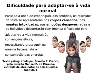 Dificuldade para adaptar-se à vida
                normal
 Passada a onda de embriaguez dos sentidos, os rescaldos
 da festa se apresentarão nos corpos cansados, nas
 mentes intoxicadas, nas emoções desgovernadas e
 os indivíduos despertarão com imensa dificuldade para
 adaptar-se à vida normal, às
 convenções éticas,
 necessitando prosseguir na
 mesma bacanal até a
 consumação das energias.

Texto psicografado por Divaldo P. Franco,
   pelo espírito Manoel P. de Miranda,
 extraído da obra Entre os Dois Mundos,
                capítulo 4
 