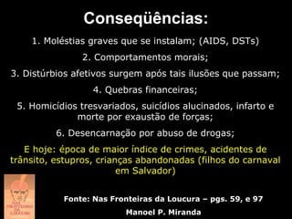 Conseqüências:
    1. Moléstias graves que se instalam; (AIDS, DSTs)
               2. Comportamentos morais;
3. Distúrbios afetivos surgem após tais ilusões que passam;
                  4. Quebras financeiras;
 5. Homicídios tresvariados, suicídios alucinados, infarto e
              morte por exaustão de forças;
          6. Desencarnação por abuso de drogas;
   E hoje: época de maior índice de crimes, acidentes de
trânsito, estupros, crianças abandonadas (filhos do carnaval
                         em Salvador)


           Fonte: Nas Fronteiras da Loucura – pgs. 59, e 97
                          Manoel P. Miranda
 