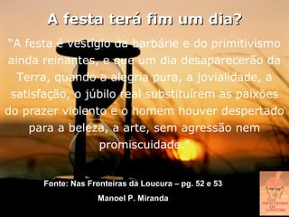 A festa terá fim um dia?
 “A festa é vestígio da barbárie e do primitivismo
ainda reinantes, e que um dia desaparecerão da
  Terra, quando a alegria pura, a jovialidade, a
 satisfação, o júbilo real substituírem as paixões
do prazer violento e o homem houver despertado
     para a beleza, a arte, sem agressão nem
                  promiscuidade.”


      Fonte: Nas Fronteiras da Loucura – pg. 52 e 53
                   Manoel P. Miranda
 