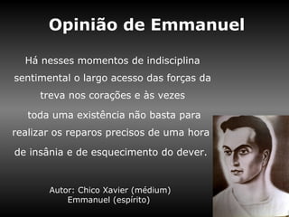 Opinião de Emmanuel

  Há nesses momentos de indisciplina
sentimental o largo acesso das forças da
     treva nos corações e às vezes

   toda uma existência não basta para
realizar os reparos precisos de uma hora

de insânia e de esquecimento do dever.


       Autor: Chico Xavier (médium)
           Emmanuel (espírito)
 