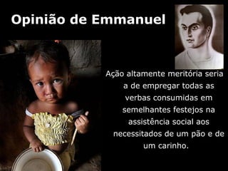 Opinião de Emmanuel



           Ação altamente meritória seria
               a de empregar todas as
               verbas consumidas em
               semelhantes festejos na
                assistência social aos
            necessitados de um pão e de
                    um carinho.
 