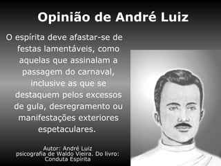 Opinião de André Luiz
O espírita deve afastar-se de
   festas lamentáveis, como
    aquelas que assinalam a
     passagem do carnaval,
       inclusive as que se
  destaquem pelos excessos
  de gula, desregramento ou
   manifestações exteriores
         espetaculares.

            Autor: André Luiz
  psicografia de Waldo Vieira. Do livro:
             Conduta Espírita
 