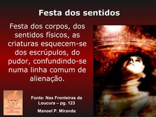 Festa dos sentidos
Festa dos corpos, dos
  sentidos físicos, as
criaturas esquecem-se
  dos escrúpulos, do
pudor, confundindo-se
numa linha comum de
       alienação.

      Fonte: Nas Fronteiras da
         Loucura – pg. 123
         Manoel P. Miranda
 