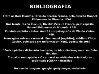 BIBLIOGRAFIA
Entre os Dois Mundos, Divaldo Pereira Franco, pelo espírito Manoel
                   Philomeno de Miranda. LEAL
  Nas fronteiras da loucura, Divaldo Pereira Franco, pelo espírito
                 Manoel Philomeno de Miranda. LEAL
 Conduta espírita - autor: André Luiz,psicografia de Waldo Vieira.
                                FEB.
Mensagem sobre o carnaval, Emmanuel (espírito); médium Chico
    Xavier, publicado em Reformador (FEB), agosto de 1987.


“Enciclopédia e dicionário ilustrado, de Abrahão Koogam e Antônio
                                Houaiss.
   Trabalho readaptado – O carnaval na visão dos orientadores
                   espirituais (CEFAK - Brasília)


       No uso de imagens: google, gettyimages, webshots
 