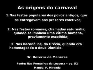 As origens do carnaval
1.Nas festas populares dos povos antigos, que
    se entregavam aos prazeres coletivos;


2. Nas festas romanas, chamadas saturnália,
    quando se imolava uma vítima humana,
            previamente escolhida;

  3. Nas bacanálias, da Grécia, quando era
 homenageado o deus Dionísio.


           Dr. Bezerra de Menezes

     Fonte: Nas Fronteiras da Loucura – pg. 52
                Manoel P. Miranda
 