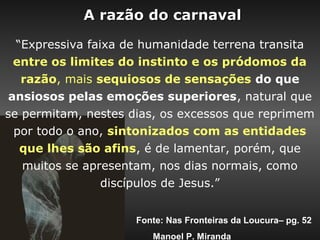 A razão do carnaval

  “Expressiva faixa de humanidade terrena transita
  entre os limites do instinto e os pródomos da
   razão, mais sequiosos de sensações do que
 ansiosos pelas emoções superiores, natural que
se permitam, nestes dias, os excessos que reprimem
  por todo o ano, sintonizados com as entidades
   que lhes são afins, é de lamentar, porém, que
   muitos se apresentam, nos dias normais, como
                 discípulos de Jesus.”


                     Fonte: Nas Fronteiras da Loucura– pg. 52
                        Manoel P. Miranda
 