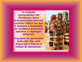 A tradição
   carnavalesca em
   Pondence, terra
transmontana,tem um
carácter lúdico em que
o homens e fantasiam
de caretos e procuram
 apanhar a raparigas
       solteiras.
Precisam de aproveitar
  bem este dia, pois
 daqui até à Páscoa é
 tempo de descansar.
 