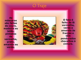 O Traje

     As
 máscaras                  O fato é
 são feitas              feito de lã
 de couro,               vermelha,
madeira ou                 verde e
   latão,               amarela às
  pintadas                franjas e
     de                      têm
 vermelho,              pendurados
   preto,               chocalhos à
amarelo ou                 cintura.
   verde.
 