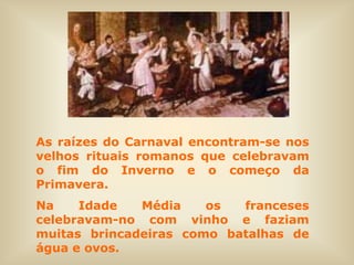 As raízes do Carnaval encontram-se nos
velhos rituais romanos que celebravam
o fim do Inverno e o começo da
Primavera.
Na    Idade   Média    os  franceses
celebravam-no com vinho e faziam
muitas brincadeiras como batalhas de
água e ovos.
 