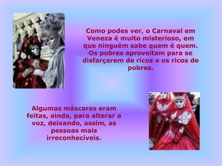 Como podes ver, o Carnaval em
                  Veneza é muito misterioso, em
                 que ninguém sabe quem é quem.
                   Os pobres aproveitam para se
                 disfarçarem de ricos e os ricos de
                              pobres.




  Algumas máscaras eram
feitas, ainda, para alterar a
  voz, deixando, assim, as
        pessoas mais
      irreconhecíveis.
 
