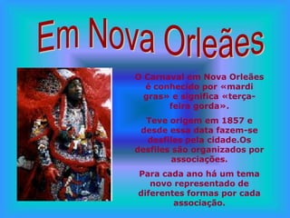 O Carnaval em Nova Orleães
  é conhecido por «mardi
  gras» e significa «terça-
       feira gorda».
  Teve origem em 1857 e
 desde essa data fazem-se
  desfiles pela cidade.Os
desfiles são organizados por
         associações.
Para cada ano há um tema
   novo representado de
diferentes formas por cada
        associação.
 