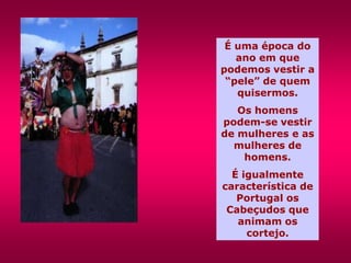 É uma época do
   ano em que
podemos vestir a
 “pele” de quem
   quisermos.
   Os homens
podem-se vestir
de mulheres e as
  mulheres de
    homens.
  É igualmente
característica de
   Portugal os
 Cabeçudos que
   animam os
     cortejo.
 