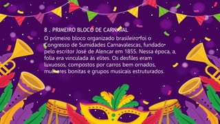 8 . PRIMEIRO BLOCO DE CARNAVAL
O primeiro bloco organizado brasileiro foi o
Congresso de Sumidades Carnavalescas, fundado
pelo escritor José de Alencar em 1855. Nessa época, a
folia era vinculada às elites. Os desfiles eram
luxuosos, compostos por carros bem ornados,
mulheres bonitas e grupos musicais estruturados.
 