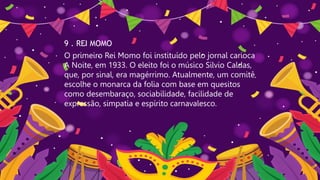 9 . REI MOMO
O primeiro Rei Momo foi instituído pelo jornal carioca
A Noite, em 1933. O eleito foi o músico Silvio Caldas,
que, por sinal, era magérrimo. Atualmente, um comitê
escolhe o monarca da folia com base em quesitos
como desembaraço, sociabilidade, facilidade de
expressão, simpatia e espírito carnavalesco.
 