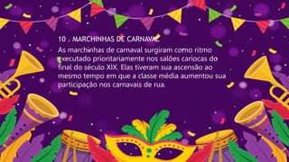 10 . MARCHINHAS DE CARNAVAL
As marchinhas de carnaval surgiram como ritmo
executado prioritariamente nos salões cariocas do
final do século XIX. Elas tiveram sua ascensão ao
mesmo tempo em que a classe média aumentou sua
participação nos carnavais de rua.
 