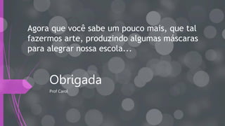 Obrigada
Prof Carol
Agora que você sabe um pouco mais, que tal
fazermos arte, produzindo algumas máscaras
para alegrar nossa escola...
 