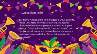 1. A ORIGEM DA FESTA
Na Roma Antiga, para homenagear o Deus Saturno,
havia uma festa chamada Saturnais. As escolas
ficavam fechadas e as pessoas saíam às ruas para
dançar. Carros (chamados de “carrum navalis” por
serem semelhantes aos navios) levavam homens e
mulheres nus em desfile. Talvez daí a expressão
“carnavale“
 