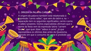 2. ORIGEM DA PALAVRA CARNAVAL
A origem da palavra também está relacionada à
expressão “carnis valles”, que vem do latim e, na
separação tem os seguintes significados: carnis=carne
e valles=prazeres. Outros especialistas afirmam que o
nome da festa vem da expressão latina “carnem
levare“, que quer dizer “adeus à carne”, já que
representava os últimos dias antes da Quaresma,
período em que o consumo de carne é proibido aos
cristãos.
 