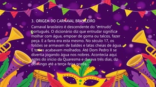 3. ORIGEM DO CARNAVAL BRASILEIRO
Carnaval brasileiro é descendente do “entrudo”
português. O dicionário diz que entrudar significa
molhar com água, empoar de goma ou talcos, fazer
peça. E a farra era esta mesmo. No século 17, os
foliões se armavam de baldes e latas cheias de água.
E todos acabavam molhados. Até Dom Pedro II se
divertia jogando água nos nobres. Acontecia aqui
antes do início da Quaresma e durava três dias, do
domingo até a terça-feira gorda.
 