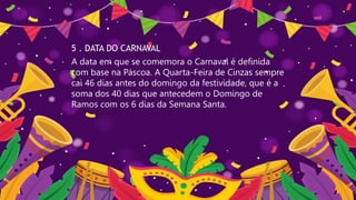 5 . DATA DO CARNAVAL
A data em que se comemora o Carnaval é definida
com base na Páscoa. A Quarta-Feira de Cinzas sempre
cai 46 dias antes do domingo da festividade, que é a
soma dos 40 dias que antecedem o Domingo de
Ramos com os 6 dias da Semana Santa.
 