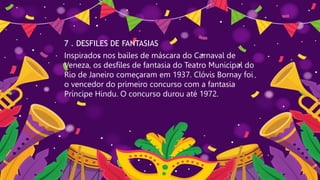 7 . DESFILES DE FANTASIAS
Inspirados nos bailes de máscara do Carnaval de
Veneza, os desfiles de fantasia do Teatro Municipal do
Rio de Janeiro começaram em 1937. Clóvis Bornay foi
o vencedor do primeiro concurso com a fantasia
Príncipe Hindu. O concurso durou até 1972.
 