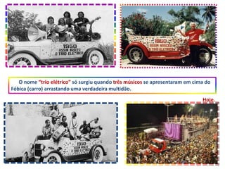 O nome “trio elétrico” só surgiu quando três músicos se apresentaram em cima do
Fóbica (carro) arrastando uma verdadeira multidão.
Hoje.
 