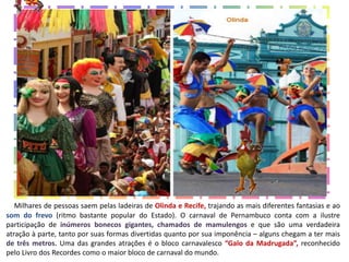 Milhares de pessoas saem pelas ladeiras de Olinda e Recife, trajando as mais diferentes fantasias e ao
som do frevo (ritmo bastante popular do Estado). O carnaval de Pernambuco conta com a ilustre
participação de inúmeros bonecos gigantes, chamados de mamulengos e que são uma verdadeira
atração à parte, tanto por suas formas divertidas quanto por sua imponência – alguns chegam a ter mais
de três metros. Uma das grandes atrações é o bloco carnavalesco “Galo da Madrugada”, reconhecido
pelo Livro dos Recordes como o maior bloco de carnaval do mundo.
 