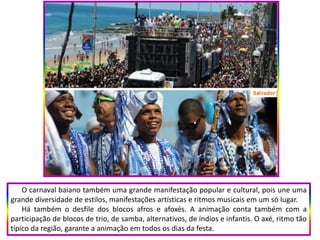 O carnaval baiano também uma grande manifestação popular e cultural, pois une uma
grande diversidade de estilos, manifestações artísticas e ritmos musicais em um só lugar.
Há também o desfile dos blocos afros e afoxés. A animação conta também com a
participação de blocos de trio, de samba, alternativos, de índios e infantis. O axé, ritmo tão
típico da região, garante a animação em todos os dias da festa.
 