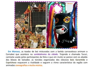 Em Manaus, as toadas de boi misturadas com a batida carnavalesca animam o
Carnaboi que acontece no sambódromo da cidade. Trajando o chamado Tururi,
camiseta usada pelos participantes da folia e que em muito se parece com os abadás
dos blocos de Salvador, as torcidas organizadas dos clássicos bois Garantido e
Caprichoso esquecem a rivalidade e seguem o ritmo característico da região com
animadas coreografias e muita música.
 