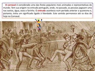 O carnaval é considerado uma das festas populares mais animadas e representativas do
mundo. Tem sua origem no entrudo português, onde, no passado, as pessoas jogavam uma
nas outras, água, ovos e farinha. O entrudo acontecia num período anterior a quaresma e,
portanto, tinha um significado ligado à liberdade. Este sentido permanece até os dias de
hoje no Carnaval.
 