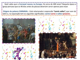 Você sabia que o Carnaval nasceu na Europa, há cerca de 400 anos? Naquela época a
Igreja pensava que os 40 dias antes da páscoa deveriam servir apenas para rezar.
Origem da palavra CARNAVAL : Está relacionada à expressão “carnis valles”, que vem do
latim e, na separação tem os seguintes significados: carnis=carne e valles=prazeres.
 